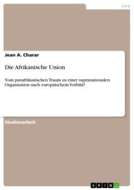 Title: Die Afrikanische Union: Vom panafrikanischen Traum zu einer supranationalen Organisation nach europäischem Vorbild?, Author: Jean A. Charar