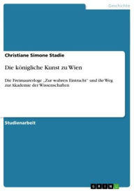 Title: Die königliche Kunst zu Wien: Die Freimaurerloge 'Zur wahren Eintracht' und ihr Weg zur Akademie der Wissenschaften, Author: Christiane Simone Stadie