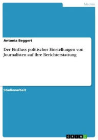 Title: Der Einfluss politischer Einstellungen von Journalisten auf ihre Berichterstattung: Beeinflussen die Meinungen von Journalisten ihre Berichterstattung?, Author: Antonia Beggert