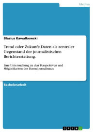 Title: Trend oder Zukunft: Daten als zentraler Gegenstand der journalistischen Berichterstattung.: Eine Untersuchung zu den Perspektiven und Möglichkeiten des Datenjournalismus, Author: Blasius Kawalkowski