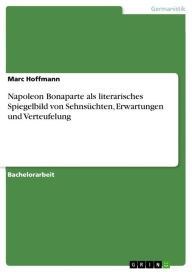 Title: Napoleon Bonaparte als literarisches Spiegelbild von Sehnsüchten, Erwartungen und Verteufelung, Author: Marc Hoffmann