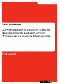 Title: Auswirkungen der Re-education-Politik der Besatzungsmächte nach dem Zweiten Weltkrieg auf die deutsche Bildungspolitik, Author: Sarah Bastemeyer