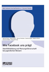 Title: Wie Facebook uns prägt. Identitätsbildung und Meinungsführerschaft bei jugendlichen Nutzern: Identitätsbildung und Meinungsführerschaft bei jugendlichen Nutzern, Author: Nadine Elsner