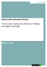 Title: O ser como começo da ciência. A 'Ciência da Lógica' de Hegel: A 'Ciência da Lógica' de Hegel, Author: Marcos Fábio Alexandre Nicolau