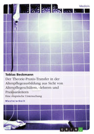 Title: Der Theorie-Praxis-Transfer in der Altenpflegeausbildung aus Sicht von Altenpflegeschülern, -lehrern und Praxisanleitern: Eine empirische Untersuchung, Author: Tobias Beckmann