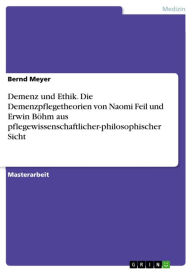 Title: Demenz und Ethik. Die Demenzpflegetheorien von Naomi Feil und Erwin Böhm aus pflegewissenschaftlicher-philosophischer Sicht, Author: Bernd Meyer