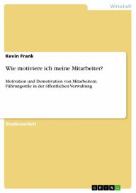 Title: Wie motiviere ich meine Mitarbeiter?: Motivation und Demotivation von Mitarbeitern. Führungsstile in der öffentlichen Verwaltung, Author: Kevin Frank