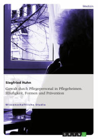 Title: Gewalt durch Pflegepersonal in Pflegeheimen. Häufigkeit, Formen und Prävention, Author: Siegfried Huhn