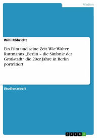 Title: Ein Film und seine Zeit. Wie Walter Ruttmanns 'Berlin - die Sinfonie der Großstadt' die 20er Jahre in Berlin porträtiert, Author: Willi Röhricht