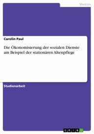 Title: Die Ökonomisierung der sozialen Dienste am Beispiel der stationären Altenpflege, Author: Carolin Paul