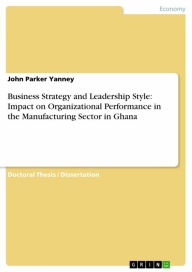 Title: Business Strategy and Leadership Style: Impact on Organizational Performance in the Manufacturing Sector in Ghana, Author: John Parker Yanney