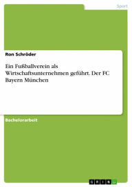 Title: Ein Fußballverein als Wirtschaftsunternehmen geführt. Der FC Bayern München, Author: Ron Schröder