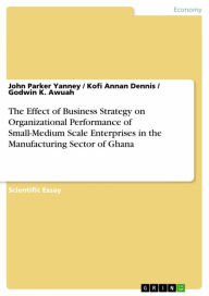 Title: The Effect of Business Strategy on Organizational Performance of Small-Medium Scale Enterprises in the Manufacturing Sector of Ghana, Author: John Parker Yanney