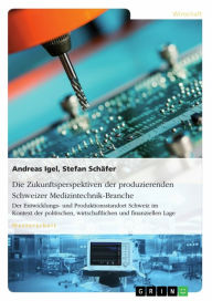 Title: Die Zukunftsperspektiven der produzierenden Schweizer Medizintechnik-Branche: Der Entwicklungs- und Produktionsstandort Schweiz im Kontext der politischen, wirtschaftlichen und finanziellen Lage, Author: Andreas Igel