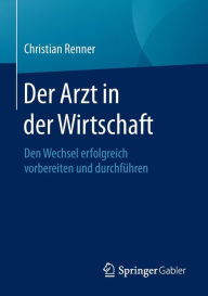 Title: Der Arzt in der Wirtschaft: Den Wechsel erfolgreich vorbereiten und durchfï¿½hren, Author: Christian Renner