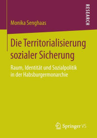 Title: Die Territorialisierung sozialer Sicherung: Raum, Identität und Sozialpolitik in der Habsburgermonarchie, Author: Monika Senghaas