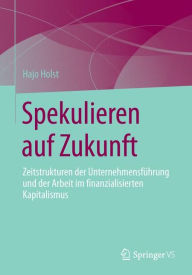 Title: Spekulieren auf Zukunft: Zeitstrukturen der Unternehmensführung und der Arbeit im finanzialisierten Kapitalismus, Author: Hajo Holst