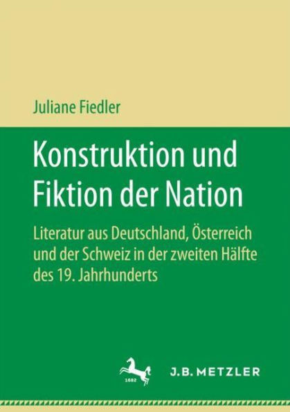Konstruktion und Fiktion der Nation: Literatur aus Deutschland, Österreich und der Schweiz in der zweiten Hälfte des 19. Jahrhunderts