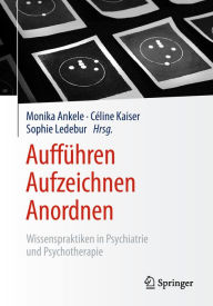 Title: Aufführen - Aufzeichnen - Anordnen: Wissenspraktiken in Psychiatrie und Psychotherapie, Author: Monika Ankele