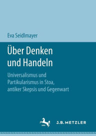 Title: Über Denken und Handeln: Universalismus und Partikularismus in Stoa, antiker Skepsis und Gegenwart, Author: Eva Seidlmayer