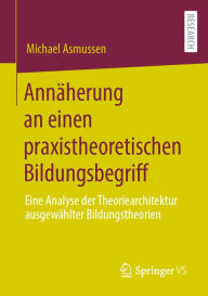 Title: Annäherung an einen praxistheoretischen Bildungsbegriff: Eine Analyse der Theoriearchitektur ausgewählter Bildungstheorien, Author: Michael Asmussen