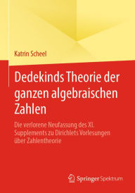 Title: Dedekinds Theorie der ganzen algebraischen Zahlen: Die verlorene Neufassung des XI. Supplements zu Dirichlets Vorlesungen über Zahlentheorie, Author: Katrin Scheel