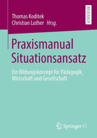 Title: Praxismanual Situationsansatz: Ein Bildungskonzept für Pädagogik, Wirtschaft und Gesellschaft, Author: Thomas Koditek