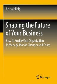 Title: Shaping the Future of Your Business: How To Enable Your Organisation To Manage Market Changes and Crises, Author: Heino Hilbig