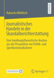 Title: Journalistisches Handeln in der Skandalberichterstattung: Eine handlungstheoretische Analyse aus der Perspektive von Politik- und Sportkommunikatoren, Author: Natascha Wehlisch