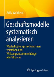 Title: Geschäftsmodelle systematisch analysieren: Wertschöpfungsmechanismen verstehen und Wirkungszusammenhänge identifizieren, Author: Atilla Wohllebe