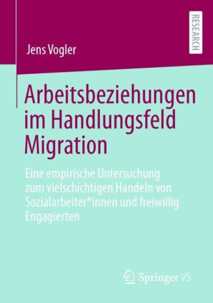 Arbeitsbeziehungen im Handlungsfeld Migration: Eine empirische Untersuchung zum vielschichtigen Handeln von Sozialarbeiter*innen und freiwillig Engagierten