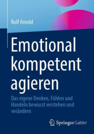 Title: Emotional kompetent agieren: Das eigene Denken, Fühlen und Handeln bewusst verstehen und verändern, Author: Rolf Arnold