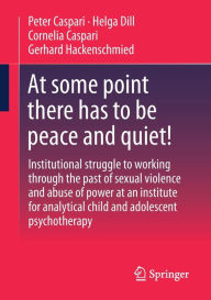 Title: At some point there has to be peace and quiet!: Institutional struggle to working through the past of sexual violence and abuse of power at an institute for analytical child and adolescent psychotherapy, Author: Peter Caspari