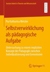 Title: Selbstverwirklichung als pï¿½dagogische Aufgabe: Untersuchung zu einem impliziten Konzept der Pï¿½dagogik zwischen Individualisierung und Gemeinsinn, Author: Pia Katharina Metzler