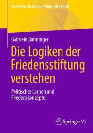 Title: Die Logiken der Friedensstiftung verstehen: Politisches Lernen und Friedenskonzepte, Author: Gabriele Danninger