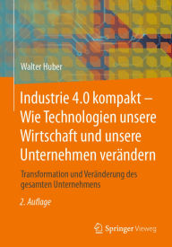 Title: Industrie 4.0 kompakt - Wie Technologien unsere Wirtschaft und unsere Unternehmen verändern: Transformation und Veränderung des gesamten Unternehmens, Author: Walter Huber