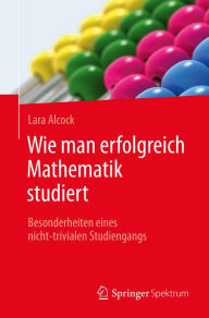 Title: Wie man erfolgreich Mathematik studiert: Besonderheiten eines nicht-trivialen Studiengangs, Author: Lara Alcock