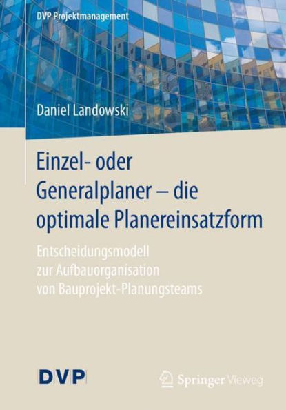 Einzel- oder Generalplaner - die optimale Planereinsatzform: Entscheidungsmodell zur Aufbauorganisation von Bauprojekt-Planungsteams