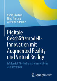 Title: Digitale Geschäftsmodell-Innovation mit Augmented Reality und Virtual Reality: Erfolgreich für die Industrie entwickeln und umsetzen, Author: André Grothus