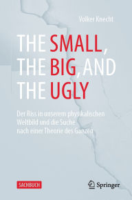 Title: The Small, the Big, and the Ugly: Der Riss in unserem physikalischen Weltbild und die Suche nach einer Theorie des Ganzen, Author: Volker Knecht