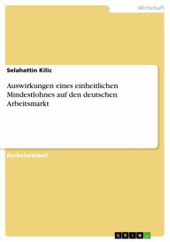 Title: Auswirkungen eines einheitlichen Mindestlohnes auf den deutschen Arbeitsmarkt, Author: Selahattin Kilic