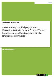 Title: Ausarbeitung von Zielgruppe und Marketingstrategie für den Personal Trainer. Erstellung eines Trainingsplans für die langfristige Betreuung, Author: Stefanie Sziburies