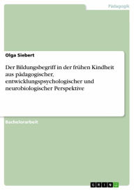 Title: Der Bildungsbegriff in der frühen Kindheit aus pädagogischer, entwicklungspsychologischer und neurobiologischer Perspektive, Author: Olga Siebert