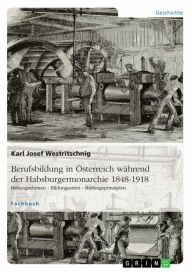 Title: Berufsbildung in Österreich während der Habsburgermonarchie 1848-1918: Bildungsebenen - Bildungsarten - Bildungsprinzipien, Author: Karl Josef Westritschnig