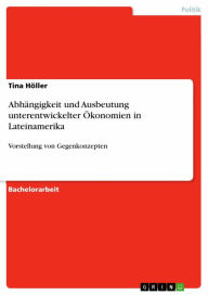Title: Abhängigkeit und Ausbeutung unterentwickelter Ökonomien in Lateinamerika: Vorstellung von Gegenkonzepten, Author: Tina Höller