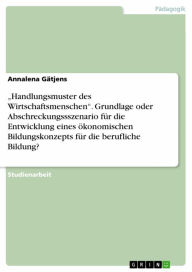 Title: 'Handlungsmuster des Wirtschaftsmenschen'. Grundlage oder Abschreckungssszenario für die Entwicklung eines ökonomischen Bildungskonzepts für die berufliche Bildung?, Author: Annalena Gätjens