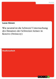 Title: Wie neutral ist die Schweiz? Untersuchung des Einsatzes der Schweizer Armee in Kosovo (Swisscoy), Author: Lucas Giesen