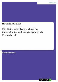 Title: Die historische Entwicklung der Gesundheits- und Krankenpflege als Frauenberuf, Author: Henriette Bartusch