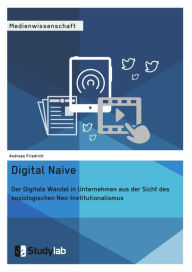 Title: Digital Naive. Der Digitale Wandel in Unternehmen aus der Sicht des soziologischen Neo-Institutionalismus, Author: Andreas Friedrich