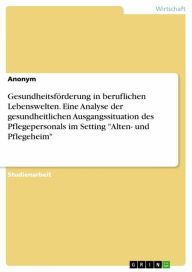 Title: Gesundheitsförderung in beruflichen Lebenswelten. Eine Analyse der gesundheitlichen Ausgangssituation des Pflegepersonals im Setting 'Alten- und Pflegeheim', Author: Anonym